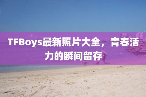 TFBoys最新照片大全，青春活力的瞬间留存