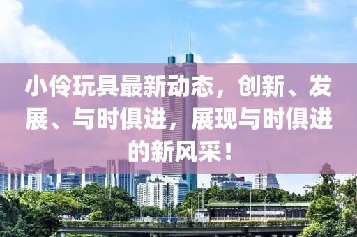 小伶玩具最新动态，创新、发展、与时俱进，展现与时俱进的新风采！