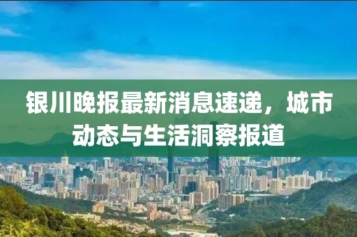 银川晚报最新消息速递，城市动态与生活洞察报道