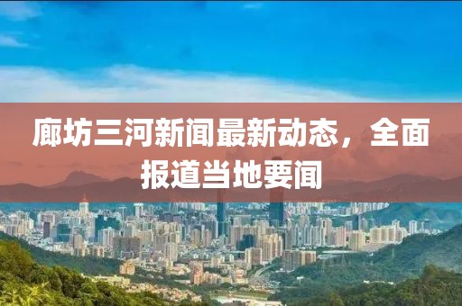 廊坊三河新闻最新动态，全面报道当地要闻