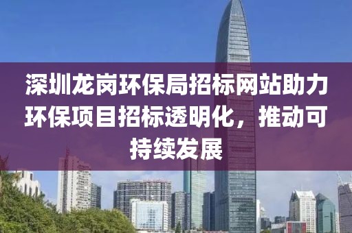 深圳龙岗环保局招标网站助力环保项目招标透明化，推动可持续发展