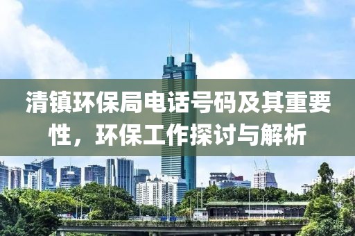 清镇环保局电话号码及其重要性，环保工作探讨与解析