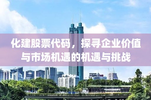 化建股票代码，探寻企业价值与市场机遇的机遇与挑战