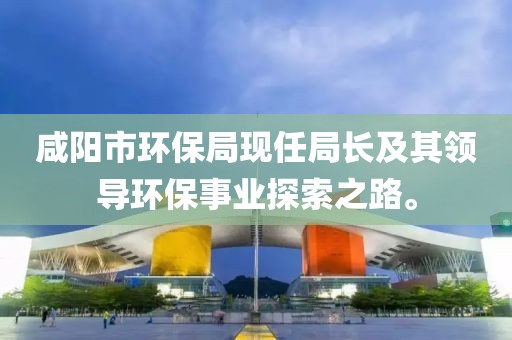 咸阳市环保局现任局长及其领导环保事业探索之路。