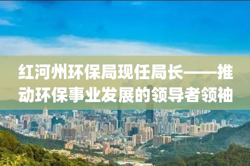 红河州环保局现任局长——推动环保事业发展的领导者领袖