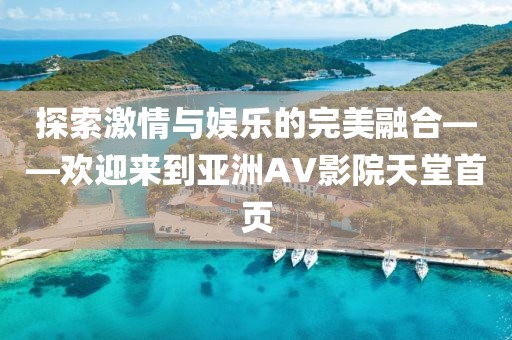 探索激情与娱乐的完美融合——欢迎来到亚洲AV影院天堂首页