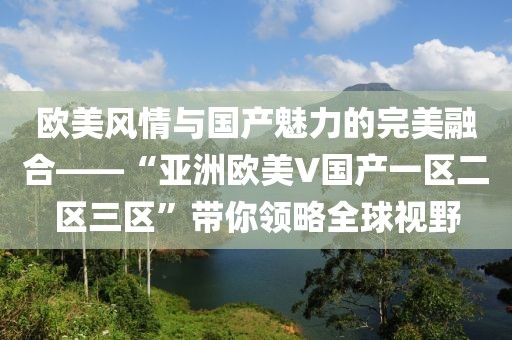 欧美风情与国产魅力的完美融合——“亚洲欧美V国产一区二区三区”带你领略全球视野