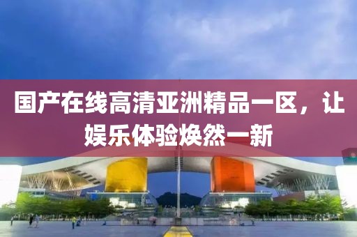 国产在线高清亚洲精品一区，让娱乐体验焕然一新