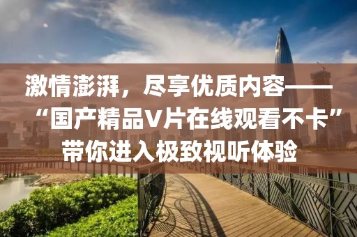 激情澎湃，尽享优质内容——“国产精品V片在线观看不卡”带你进入极致视听体验