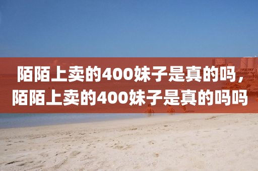 陌陌上卖的400妹子是真的吗，陌陌上卖的400妹子是真的吗吗