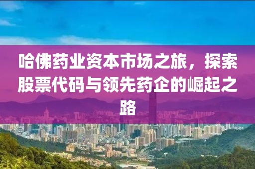 哈佛药业资本市场之旅，探索股票代码与领先药企的崛起之路