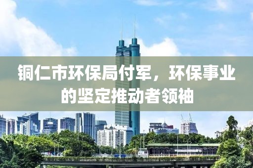 铜仁市环保局付军，环保事业的坚定推动者领袖