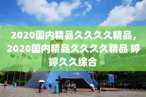 2020国内精品久久久久精品，2020国内精品久久久久精品 婷婷久久综合