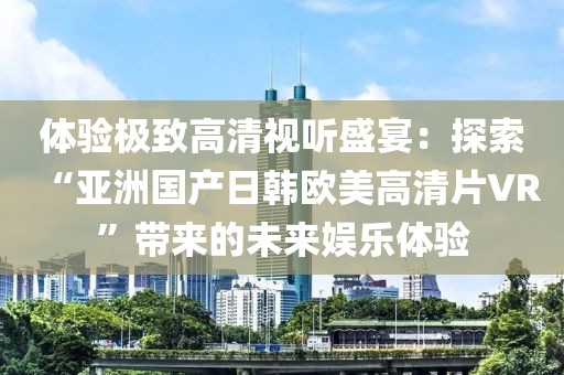 体验极致高清视听盛宴：探索“亚洲国产日韩欧美高清片VR”带来的未来娱乐体验