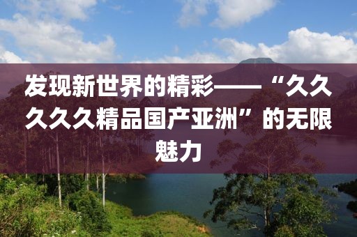 发现新世界的精彩——“久久久久久精品国产亚洲”的无限魅力