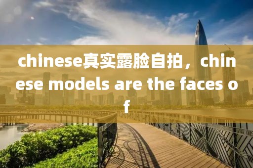 chinese真实露脸自拍，chinese models are the faces of