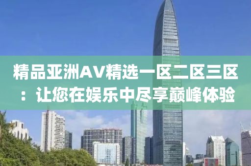 精品亚洲AV精选一区二区三区：让您在娱乐中尽享巅峰体验