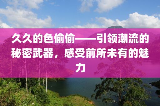 久久的色偷偷——引领潮流的秘密武器，感受前所未有的魅力