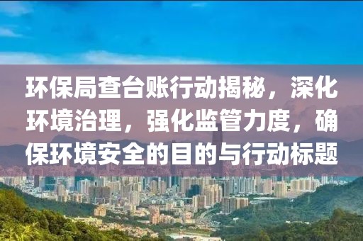 环保局查台账行动揭秘，深化环境治理，强化监管力度，确保环境安全的目的与行动标题